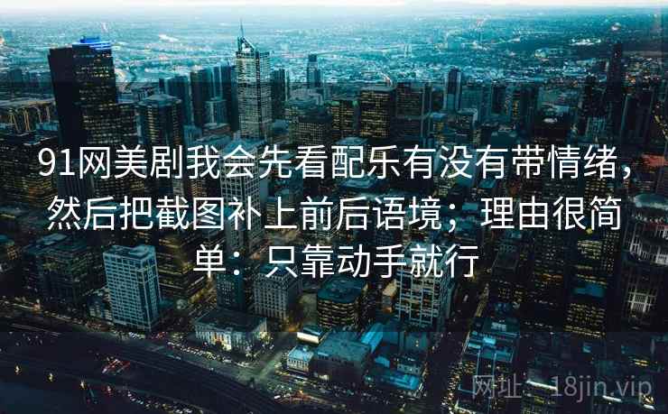 91网美剧我会先看配乐有没有带情绪，然后把截图补上前后语境；理由很简单：只靠动手就行