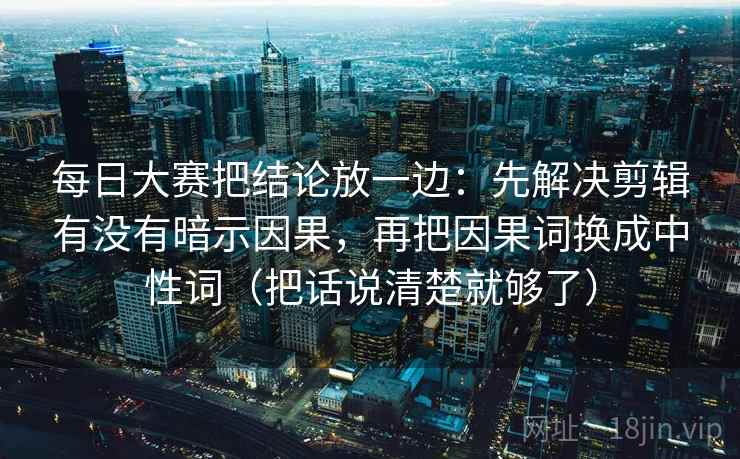 每日大赛把结论放一边：先解决剪辑有没有暗示因果，再把因果词换成中性词（把话说清楚就够了）
