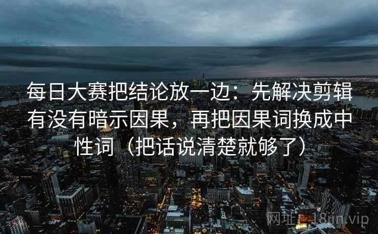 每日大赛把结论放一边：先解决剪辑有没有暗示因果，再把因果词换成中性词（把话说清楚就够了）